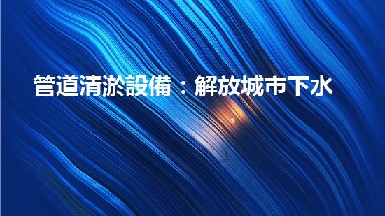 管道清淤設備：解放城市下水道的疏通大師，讓污水暢行無阻！